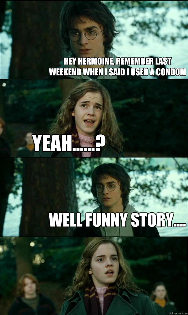 Hey hermoine, remember last weekend when I said I used a condom yeah......? well funny story....  Horny Harry