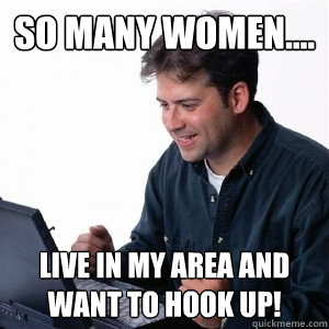 So many women.... Live in my area and want to hook up!  Lonely Computer Guy