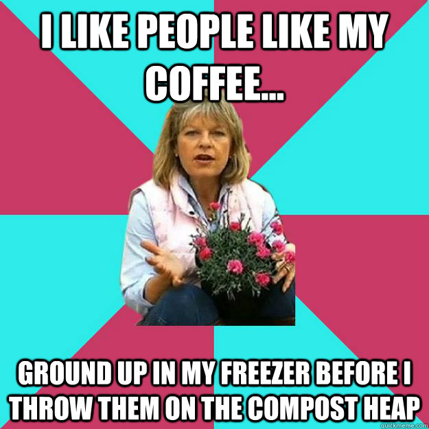 I like people like my coffee... Ground up in my freezer before I throw them on the compost heap - I like people like my coffee... Ground up in my freezer before I throw them on the compost heap  SNOB MOTHER-IN-LAW