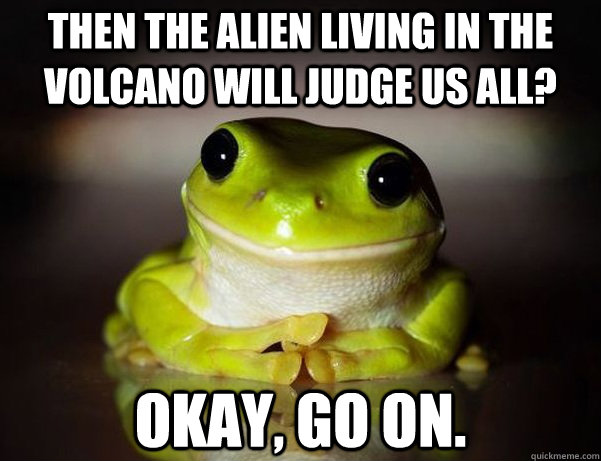 then the alien living in the volcano will judge us all? okay, go on.  Fascinated Frog