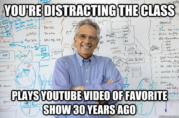 You're distracting the class Plays youtube video of favorite show 30 years ago  Engineering Professor