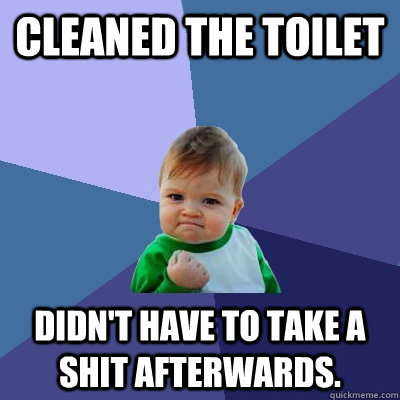 cleaned the toilet didn't have to take a shit afterwards.  Success Kid