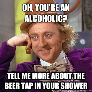 Oh, you're an alcoholic?
 Tell me more about the beer tap in your shower  Condescending Wonka