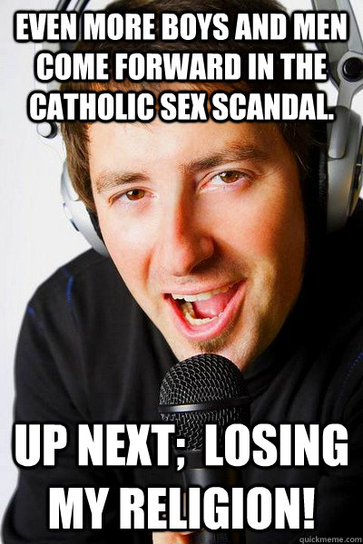 even more boys and men come forward in the catholic sex scandal.  up next;  losing my religion!  inappropriate radio DJ