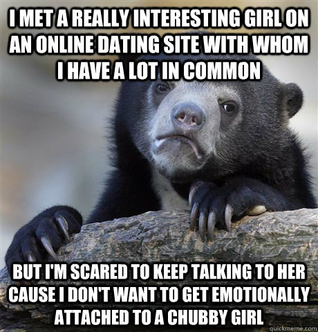 I met a really interesting girl on an online dating site with whom I have a lot in common but i'm scared to keep talking to her cause I don't want to get emotionally attached to a chubby girl - I met a really interesting girl on an online dating site with whom I have a lot in common but i'm scared to keep talking to her cause I don't want to get emotionally attached to a chubby girl  Confession Bear