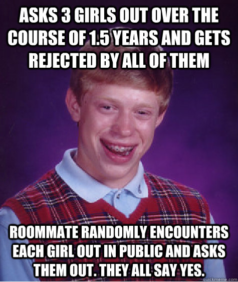 Asks 3 girls out over the course of 1.5 years and gets rejected by all of them Roommate randomly encounters each girl out in public and asks them out. They all say yes. - Asks 3 girls out over the course of 1.5 years and gets rejected by all of them Roommate randomly encounters each girl out in public and asks them out. They all say yes.  Bad Luck Brian