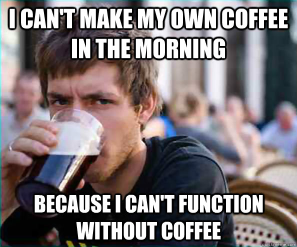 I can't make my own coffee in the morning because I can't function without coffee  Lazy College Senior