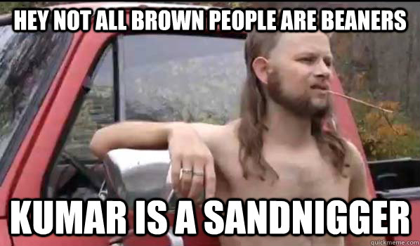 hey not all brown people are beaners kumar is a sandnigger  Almost Politically Correct Redneck