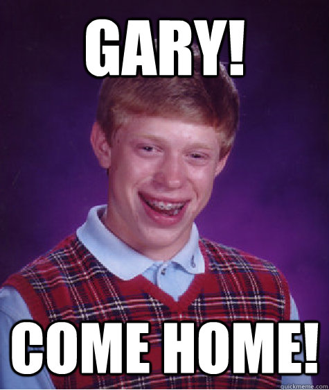 GARY! COME HOME!  Bad Luck Brian