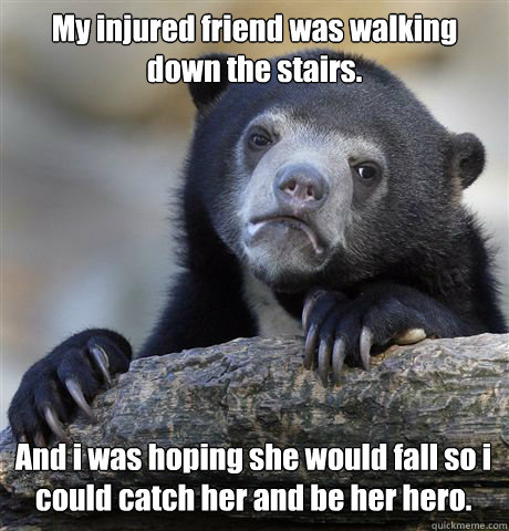 My injured friend was walking down the stairs. And i was hoping she would fall so i could catch her and be her hero.  Confession Bear