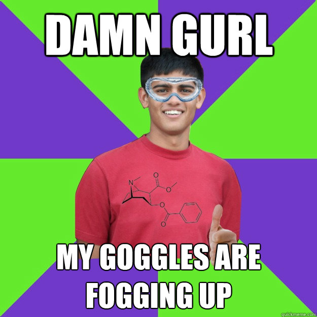 damn gurl my goggles are fogging up  Chemistry Student