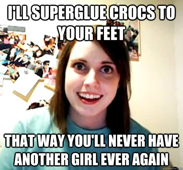 I'll superglue crocs to your feet that way you'll never have another girl ever again - I'll superglue crocs to your feet that way you'll never have another girl ever again  Overly Attached Girlfriend