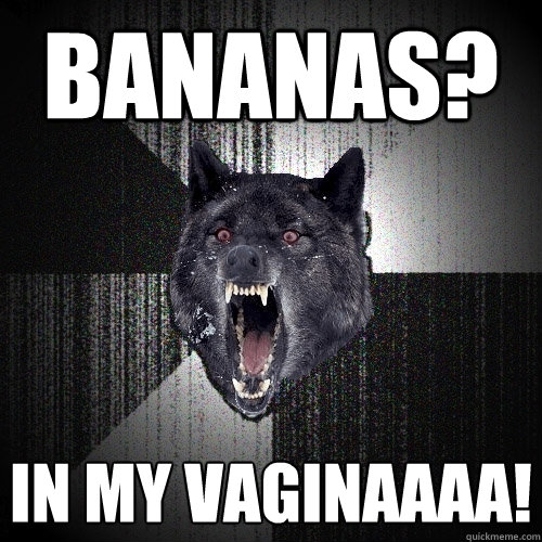 Bananas? IN MY VAGINAAAA!  Insanity Wolf