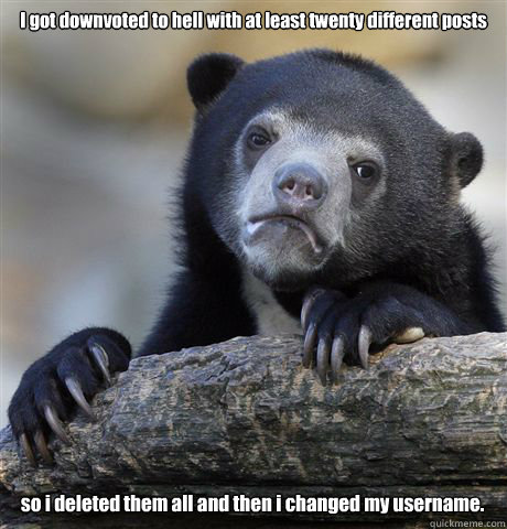 I got downvoted to hell with at least twenty different posts so i deleted them all and then i changed my username. - I got downvoted to hell with at least twenty different posts so i deleted them all and then i changed my username.  Confession Bear