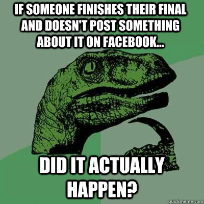 If someone finishes their final and doesn't post something about it on facebook... Did it actually happen?  Philosoraptor