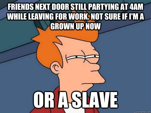 friends next door still partying at 4am while leaving for work. not sure if i'm a grown up now Or a slave  Futurama Fry