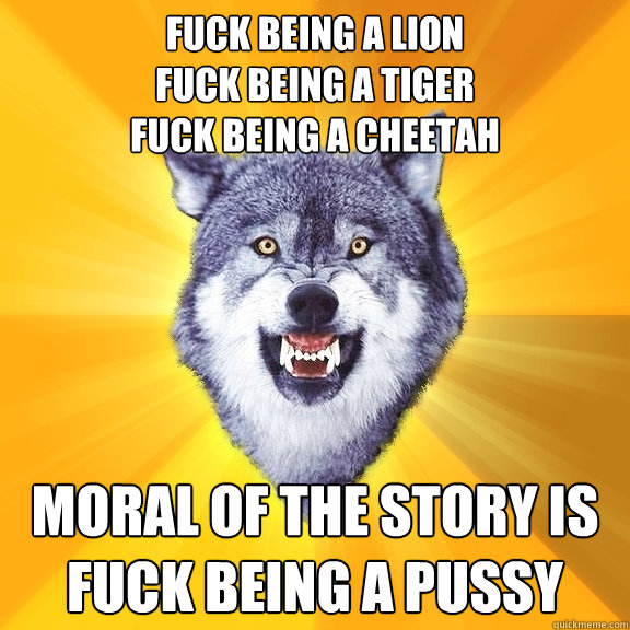 fuck being a lion
fuck being a tiger
fuck being a cheetah moral of the story is
fuck being a pussy  Courage Wolf