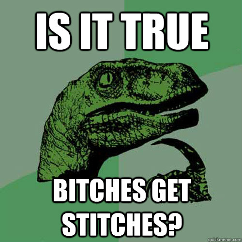 Is it true bitches get stitches?  Philosoraptor