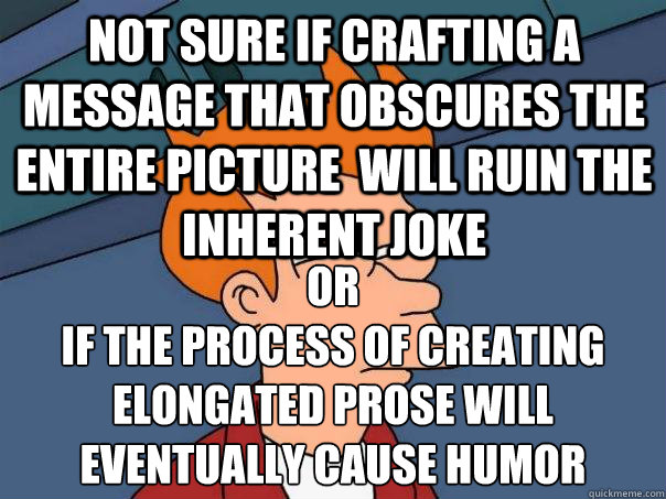 Not sure if crafting a message that obscures the entire picture  will ruin the inherent joke  or
if the process of creating elongated prose will eventually cause humor  Futurama Fry