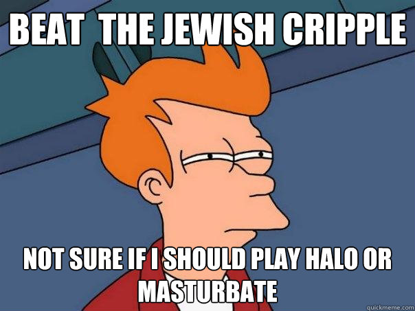 beat  the jewish cripple not sure if i should play halo or masturbate  Futurama Fry