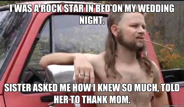 I was a rock star in bed on my wedding night.  Sister asked me how I knew so much, told her to thank mom.   Almost Politically Correct Redneck