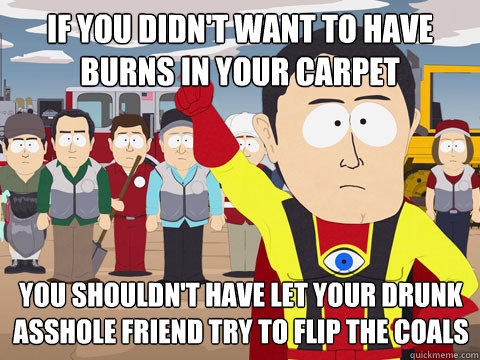 if you didn't want to have burns in your carpet you shouldn't have let your drunk asshole friend try to flip the coals - if you didn't want to have burns in your carpet you shouldn't have let your drunk asshole friend try to flip the coals  Captain Hindsight