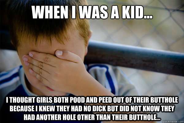 When I was a kid... I thought girls both pood and peed out of their butthole because I knew they had no dick but did not know they had another hole other than their butthole...  Confession kid