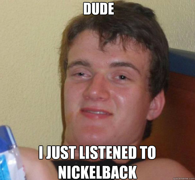 Dude i just listened to nickelback - Dude i just listened to nickelback  ten guy