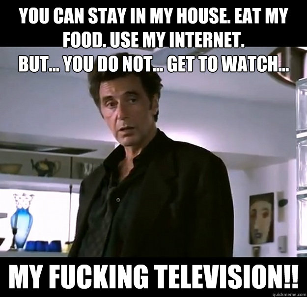 you can stay in my house. Eat my food. use my internet.
but... you do not... get to watch... my fucking television!!  Unemployed Father