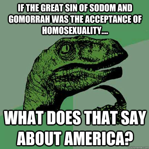 If the great sin of Sodom and Gomorrah was the acceptance of homosexuality.... What does that say about America?  Philosoraptor