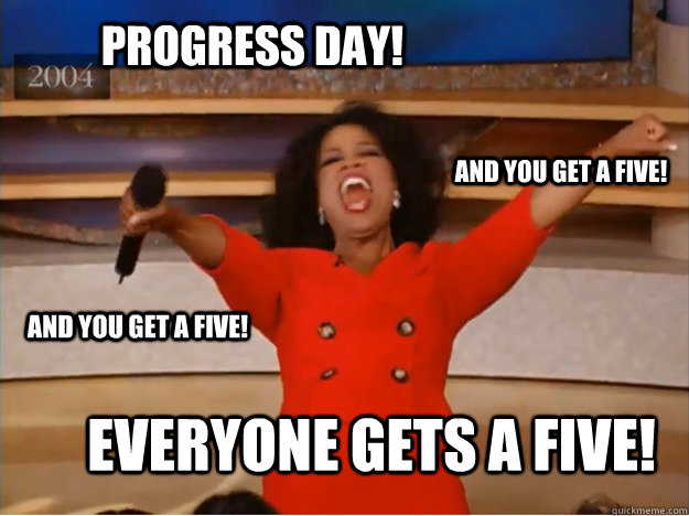 Progress Day! everyone gets a five! and you get a five! and you get a five!  oprah you get a car