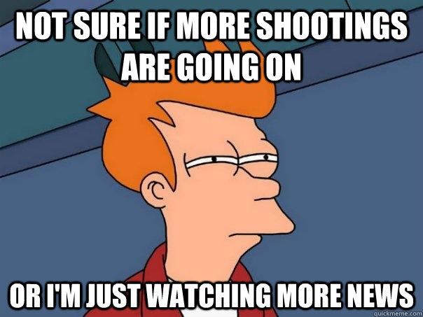 not sure if more shootings are going on or i'm just watching more news  - not sure if more shootings are going on or i'm just watching more news   Futurama Fry