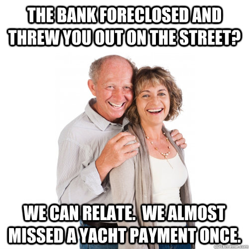 The bank foreclosed and threw you out on the street? We can relate.  We almost missed a yacht payment once.  Scumbag Baby Boomers