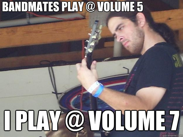 Bandmates play @ volume 5 I play @ volume 7  Scumbag Guitarist