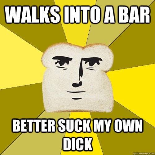 walks into a bar better suck my own dick  Breadfriend