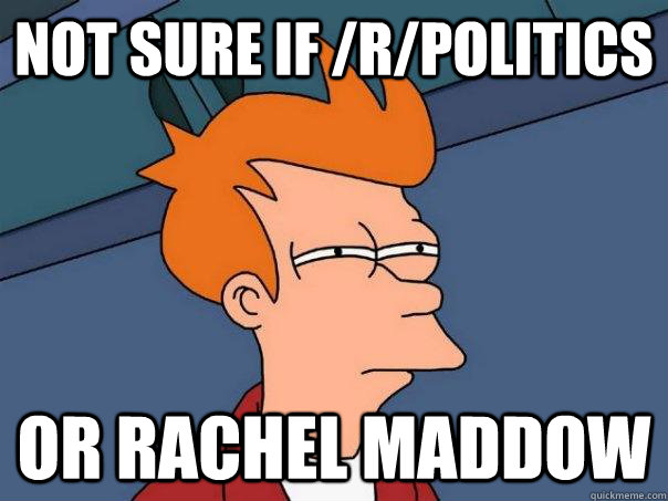 Not sure if /r/politics or rachel maddow  Futurama Fry