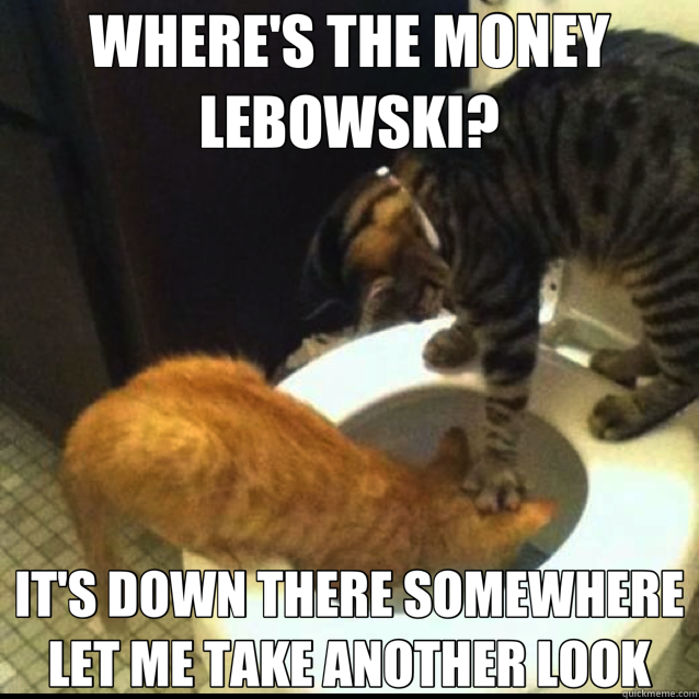 WHERE'S THE MONEY LEBOWSKI? IT'S DOWN THERE SOMEWHERE LET ME TAKE ANOTHER LOOK - WHERE'S THE MONEY LEBOWSKI? IT'S DOWN THERE SOMEWHERE LET ME TAKE ANOTHER LOOK  toilet cats