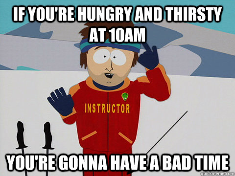if you're hungry and thirsty at 10am  you're gonna have a bad time  