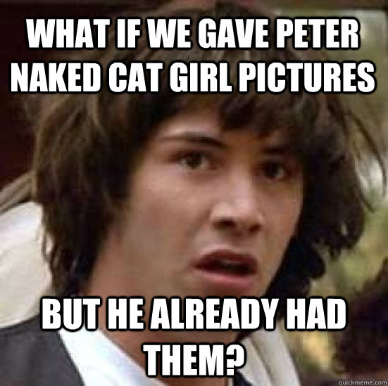 What if we gave peter naked cat girl pictures But he already had them?  conspiracy keanu