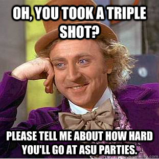 Oh, you took a triple shot? Please tell me about how hard you'll go at ASU parties.  Condescending Wonka