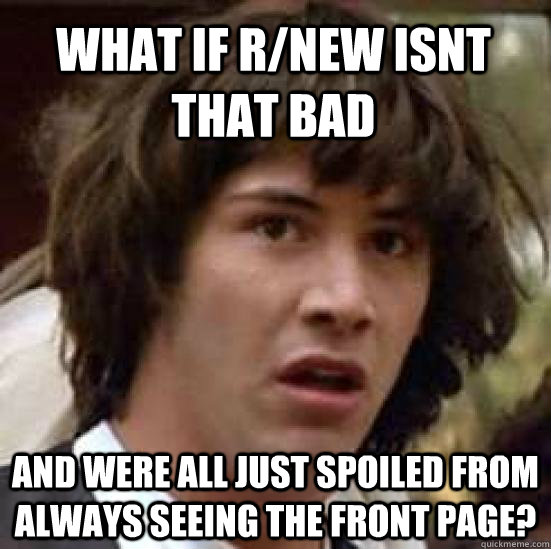 what if r/new isnt that bad  and were all just spoiled from always seeing the front page?  conspiracy keanu