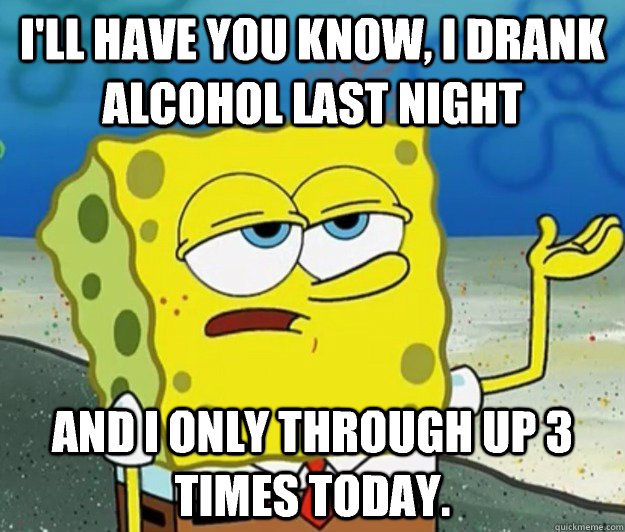 I'll have you know, I drank alcohol last night  And I only through up 3 times today.  - I'll have you know, I drank alcohol last night  And I only through up 3 times today.   Tough Spongebob