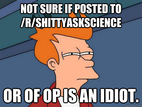 Not sure if posted to /r/shittyaskscience or of OP is an idiot.  Futurama Fry