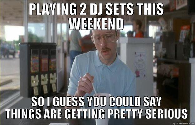 2 DJ SETS - PLAYING 2 DJ SETS THIS WEEKEND SO I GUESS YOU COULD SAY THINGS ARE GETTING PRETTY SERIOUS Things are getting pretty serious