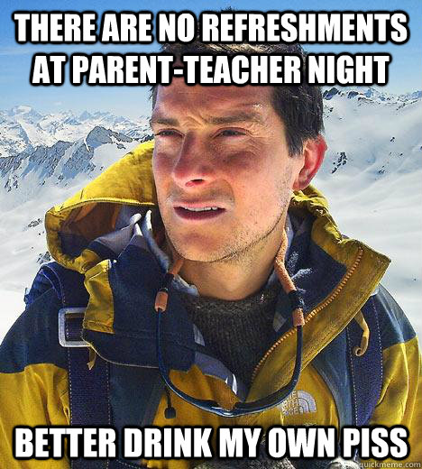 There are no refreshments at parent-teacher night Better drink my own piss - There are no refreshments at parent-teacher night Better drink my own piss  Bear Grylls