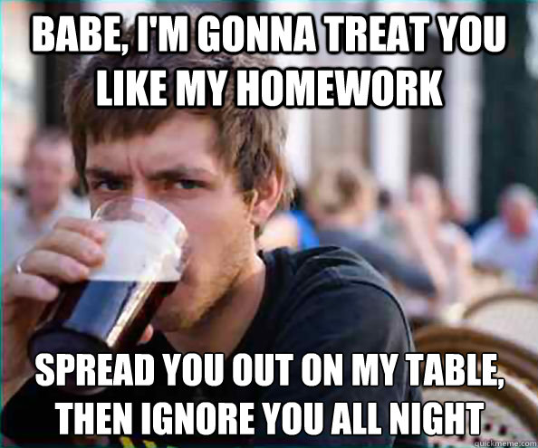 Babe, I'm gonna treat you like my homework Spread you out on my table, then ignore you all night  Lazy College Senior