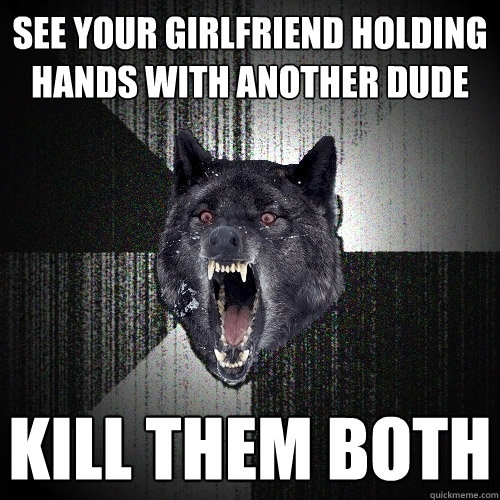 see your girlfriend holding hands with another dude kill them both  Insanity Wolf