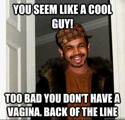 you seem like a cool guy! too bad you don't have a vagina. back of the line  