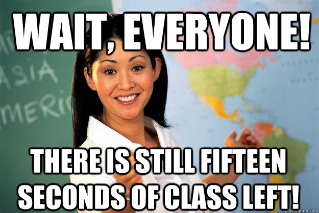 Wait, everyone! There is still fifteen seconds of class left!  Unhelpful High School Teacher