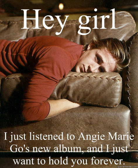 Hey girl I just listened to Angie Marie Go's new album, and I just want to hold you forever.  Ryan Gosling Hey Girl